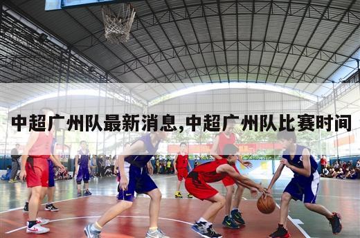 中超广州队最新消息,中超广州队比赛时间