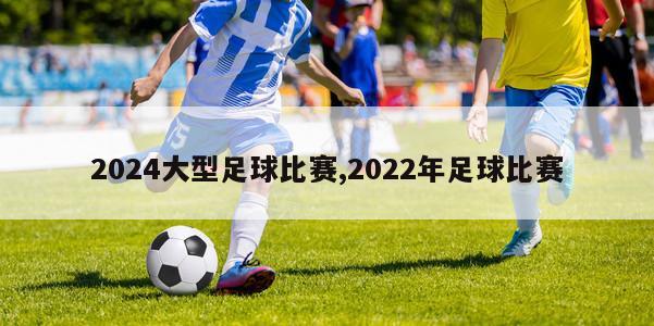 2024大型足球比赛,2022年足球比赛