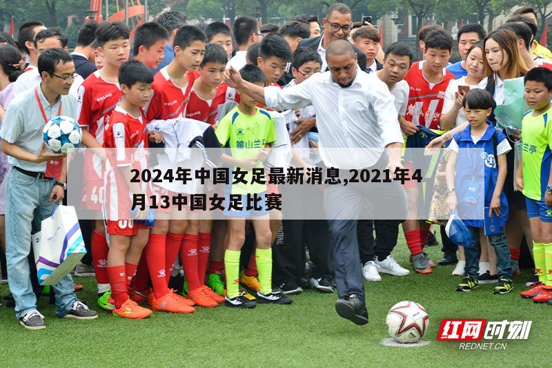 2024年中国女足最新消息,2021年4月13中国女足比赛