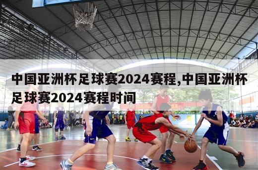 中国亚洲杯足球赛2024赛程,中国亚洲杯足球赛2024赛程时间