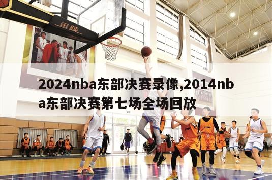 2024nba东部决赛录像,2014nba东部决赛第七场全场回放